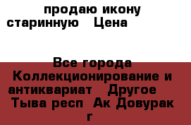 продаю икону старинную › Цена ­ 300 000 - Все города Коллекционирование и антиквариат » Другое   . Тыва респ.,Ак-Довурак г.
